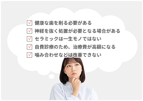 健康な歯を削る必要がある、神経を抜く処置が必要となる場合がある、セラミックは一生モノではない、自費診療のため、治療費が高額になる、噛み合わせなどは改善できない